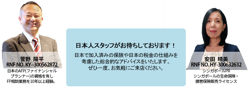 日本人スタッフがお待ちしております！日本で加入済みの保険や日本の税金の仕組みも考慮した総合的なアドバイスをいたします。ぜひ一度、お気軽にご来店ください。近藤 伸幸 RNF No. NK-300523418日本のCFP(ファイナンシャルプランナー)、宅地建物取引士、証券外務員の資格を有しFP相談業務を10年以上経験。菅野　陽平 RNF No. KY-300562872 日本のAFP（ファイナンシャルプランナー）の資格を有しFP相談業務を10年以上経験。
